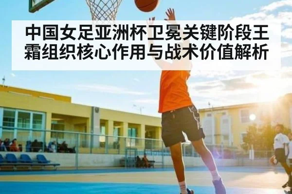 中国女足亚洲杯卫冕关键阶段王霜组织核心作用与战术价值解析