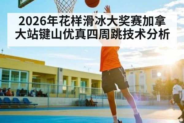 2026年花样滑冰大奖赛加拿大站键山优真四周跳技术分析