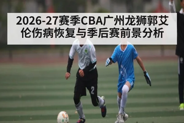 2026-27赛季CBA广州龙狮郭艾伦伤病恢复与季后赛前景分析