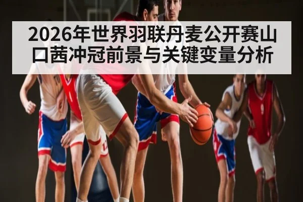 2026年世界羽联丹麦公开赛山口茜冲冠前景与关键变量分析